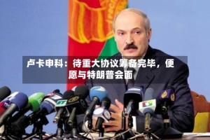 卢卡申科：待重大协议筹备完毕，便愿与特朗普会面