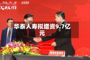 华泰人寿拟增资9.7亿元