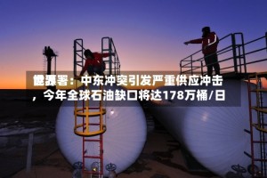 世界能源署：中东冲突引发严重供应冲击，今年全球石油缺口将达178万桶/日