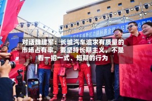 对话魏建军：长城汽车追求有质量的市场占有率，要坚持长期主义，不是看一招一式、短期的行为