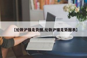 【伦敦沪镍走势图,伦敦沪镍走势图表】