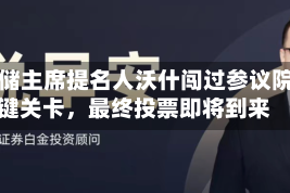 美联储主席提名人沃什闯过参议院关键关卡，最终投票即将到来
