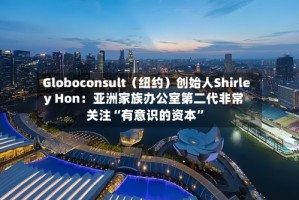 Globoconsult（纽约）创始人Shirley Hon：亚洲家族办公室第二代非常关注“有意识的资本”