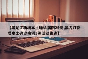 【黑龙江新增本土确诊病例29例,黑龙江新增本土确诊病例3例活动轨迹】