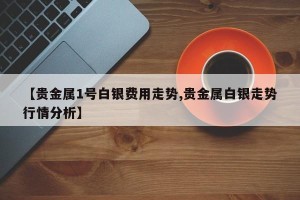 【贵金属1号白银费用走势,贵金属白银走势行情分析】