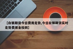 【白银期货今日费用走势,今日白银期货实时走势费用金投网】