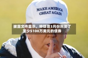 披露文件显示，特朗普3月份购买了至少5100万美元的债券