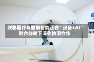 联影医疗：近来联影医疗与联影智能正在“设备+AI”融合战略下深化协同合作