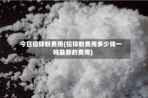 今日铅锌粉费用(铅锌粉费用多少钱一吨最新的费用)