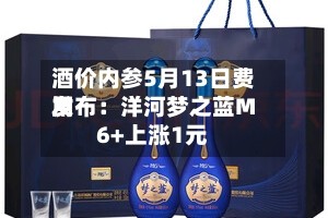酒价内参5月13日费用发布：洋河梦之蓝M6+上涨1元