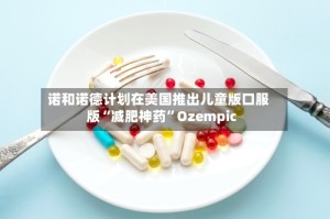 诺和诺德计划在美国推出儿童版口服版“减肥神药”Ozempic