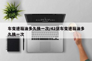 车变速箱油多久换一次/42货车变速箱油多久换一次
