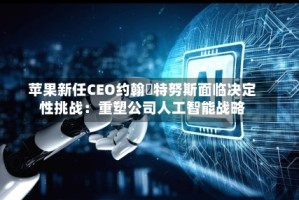 苹果新任CEO约翰・特努斯面临决定性挑战：重塑公司人工智能战略