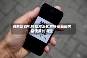 巴西监管机构批准深化对谷歌新闻内容使用的调查