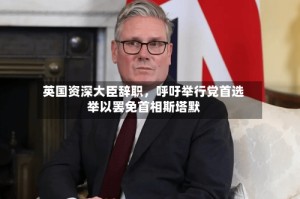 英国资深大臣辞职，呼吁举行党首选举以罢免首相斯塔默