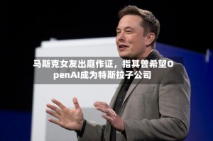 马斯克女友出庭作证，指其曾希望OpenAI成为特斯拉子公司
