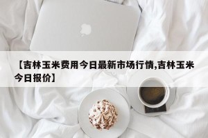 【吉林玉米费用今日最新市场行情,吉林玉米今日报价】