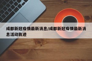 成都新冠疫情最新消息/成都新冠疫情最新消息活动轨迹