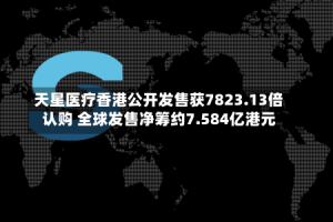 天星医疗香港公开发售获7823.13倍认购 全球发售净筹约7.584亿港元