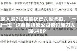 三峡人寿2亿股股权已六度流拍，“一司一策”过渡期结束公司偿付能力大降64BP