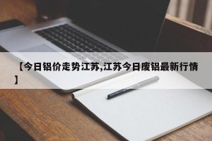 【今日铝价走势江苏,江苏今日废铝最新行情】