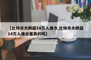 【比特币大跌超14万人爆仓,比特币大跌超14万人爆仓是真的吗】