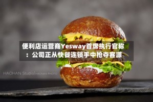 便利店运营商Yesway首席执行官称：公司正从快餐连锁手中抢夺客源