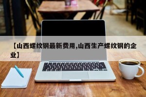 【山西螺纹钢最新费用,山西生产螺纹钢的企业】