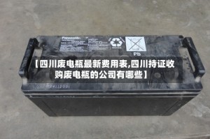 【四川废电瓶最新费用表,四川持证收购废电瓶的公司有哪些】