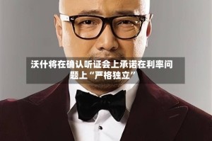 沃什将在确认听证会上承诺在利率问题上“严格独立”