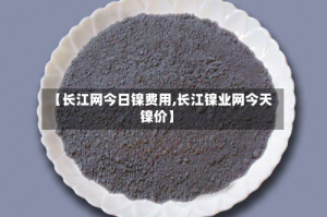 【长江网今日镍费用,长江镍业网今天镍价】