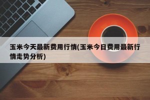 玉米今天最新费用行情(玉米今日费用最新行情走势分析)