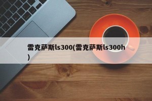 雷克萨斯ls300(雷克萨斯ls300h)