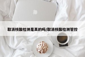 取消核酸检测是真的吗/取消核酸检测管控