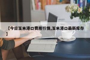 【今日玉米港口费用行情,玉米港口最新库存】