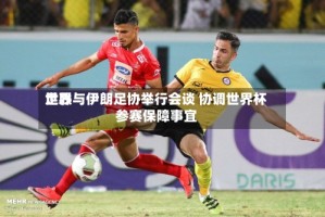 世界足联与伊朗足协举行会谈 协调世界杯参赛保障事宜