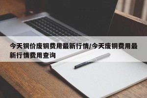 今天铜价废铜费用最新行情/今天废铜费用最新行情费用查询