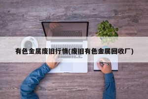 有色金属废旧行情(废旧有色金属回收厂)