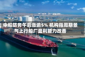中船防务午后涨逾5% 机构指周期景气上行船厂盈利能力改善