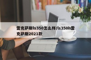 雷克萨斯ls350怎么样/ls350h雷克萨斯2021款