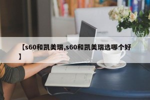 【s60和凯美瑞,s60和凯美瑞选哪个好】