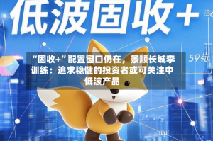 “固收+”配置窗口仍在，景顺长城李训练：追求稳健的投资者或可关注中低波产品