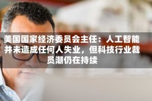 美国国家经济委员会主任：人工智能并未造成任何人失业，但科技行业裁员潮仍在持续