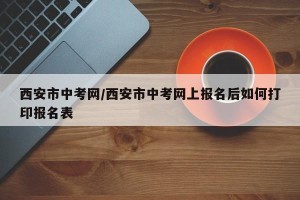 西安市中考网/西安市中考网上报名后如何打印报名表