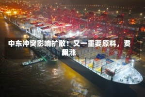 中东冲突影响扩散！又一重要原料，费用飙涨