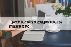 【pvc聚氯乙烯行情近期,pvc聚氯乙烯行情近期走势】