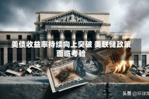 美债收益率持续向上突破 美联储政策面临考验