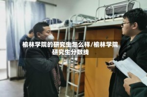 榆林学院的研究生怎么样/榆林学院研究生分数线