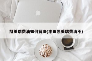 凯美瑞费油如何解决(丰田凯美瑞费油不)