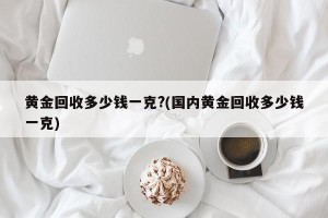 黄金回收多少钱一克?(国内黄金回收多少钱一克)